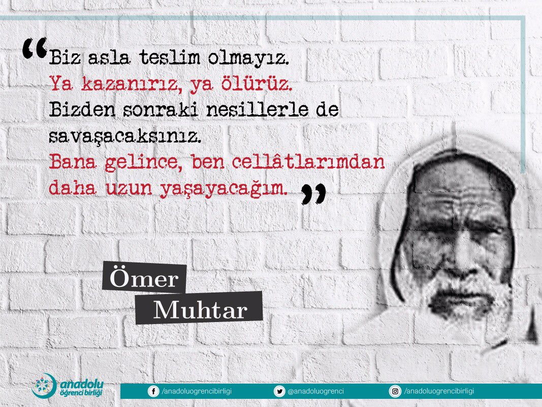“ Biz asla teslim olmayız! 
Ya kazanırız, ya ölürüz. 
Bizden sonraki nesillerle de savaşacaksınız. Bana gelince, ben cellatlarımdan daha uzun yaşayacağım.” 

Şehit Ömer Muhtar