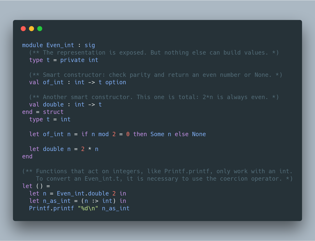 module Even_int : sig
  (** The representation is exposed. But nothing else can build values. *)
  type t = private int

  (** Smart constructor: check parity and return an even number or None. *)
  val of_int : int -> t option

  (** Another smart constructor. This one is total: 2*n is always even. *)
  val double : int -> t
end = struct
  type t = int

  let of_int n = if n mod 2 = 0 then Some n else None

  let...