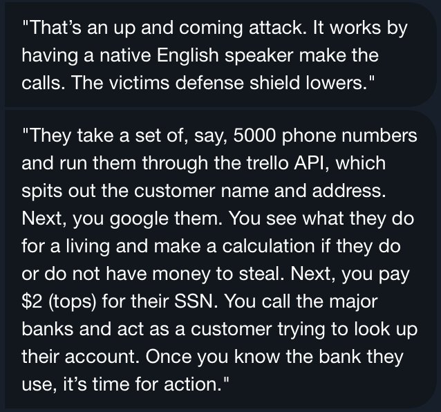 "That's an up and coming attack. It works by having a native English speaker make the calls. They take a set of 5000 phone numbers and run them through the Trello API, which spits out the customer name an address. Next you Google them, see what they do for a living, and make a calculation if they do or do not have money to steal. Next you pay $2 (tops) for their SSN."