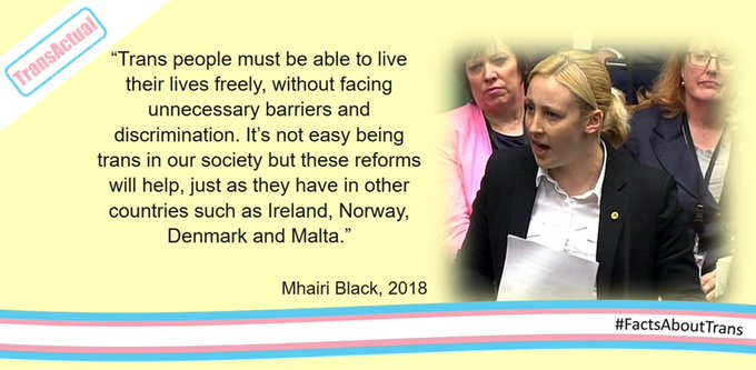 “Trans people must be able to live their lives freely, without facing unnecessary barriers and discrimination. It’s not easy being trans in our society but these reforms will help, just as they have in other countries such as Ireland, Norway, Denmark and Malta.” Mhairi Black, 2018