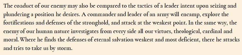 St Ignatius, 14th rule for discernment of spirits (picture): the evil spirit is also like a general “intent upon seizing and plundering a position he desires. [He'll] explore the fortifications and defenses of the stronghold, and attack at the weakest point” not the strongest. /7