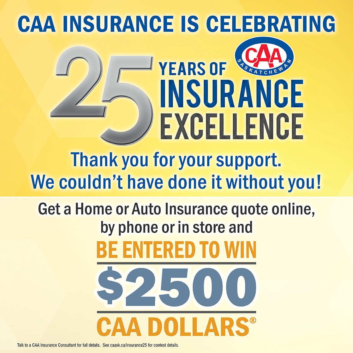 CAASaskatchewan's tweet image. CAA Insurance is celebrating 25 years of integrity, trust, hard work, and putting our customers first! Get a Home or Auto Insurance quote online, by phone or in store and be entered to win $2,500 CAA Dollars! Click for details hubs.ly/H0dWWS60 | #CAAInsurance