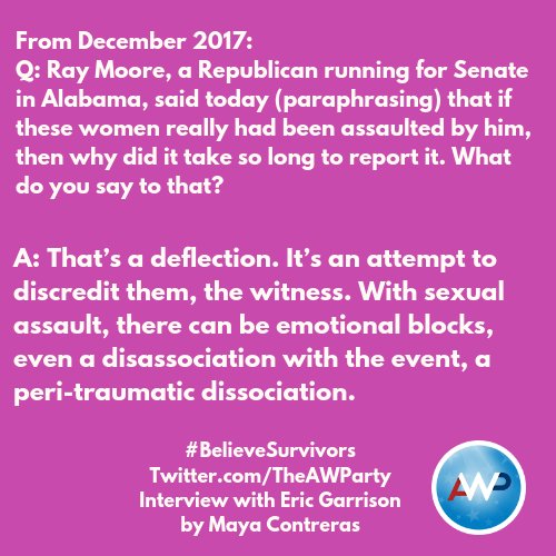 From December 2017:
Q: Ray Moore, a Republican running for Senate in Alabama, said today (paraphrasing) that if these women really had been assaulted by him, then why did it take so long to report it. What do you say to that? A: That’s a deflection. It’s an attempt to discredit them, the witness. With sexual assault, there can be emotional blocks, even a disassociation with the event, a peri-traumatic dissociation.