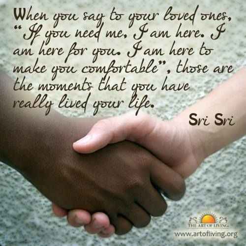 When you say to your loved ones, “If you need me, I am here. I am here for you. I am here to make you comfortable”, those are the moments that you have really lived your life. - Sri Sri Ravi Shankar