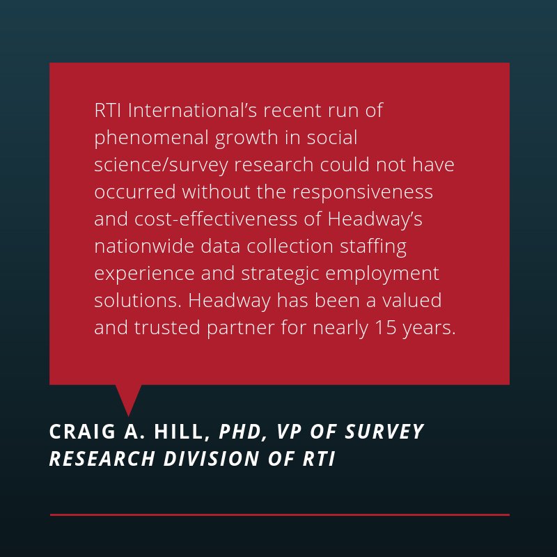 Research Triangle Institute  is an independent, nonprofit organization that partners with Headway to staff various positions in their national research studies. Look what Craig Hill, VP of Survey, has to say about Headway: