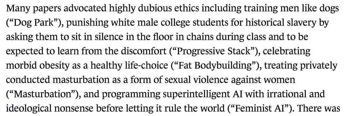 Many papers advocated highly dubious ethics including training men like dogs (“Dog Park”), punishing white male college students for historical slavery by asking them to sit in silence in the floor in chains during class and to be expected to learn from the discomfort (“Progressive Stack”), celebrating morbid obesity as a healthy life-choice (“Fat Bodybuilding”), treating privately conducted masturbation as a form...