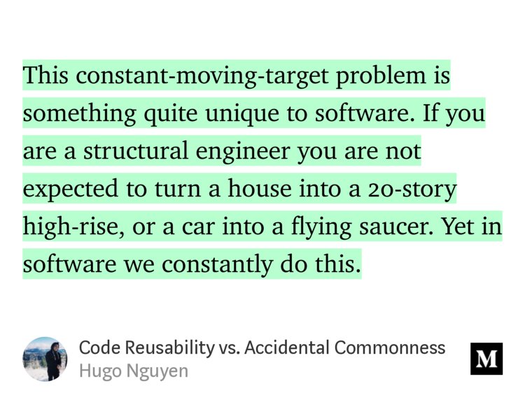 “This constant-moving-target problem is something quite unique to software. If you are a structural engineer you are not expected to turn a house into a 20-story high-rise, or a car into a flying saucer. Yet in software we constantly do this.” from “Code Reusability vs. Accidental Commonness” by Hugo Nguyen.