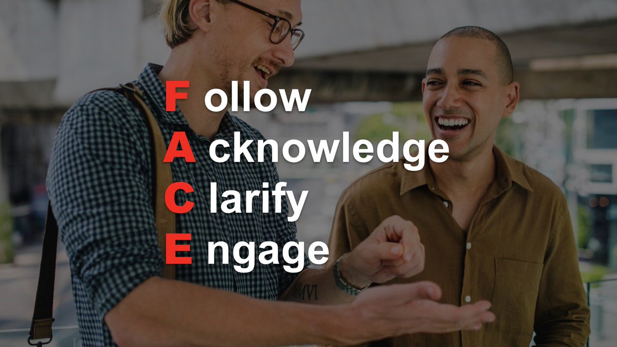 When engaging in conversation, it's important you FACE the conversation with Active Listening. This means you must Follow along, Acknowledging what the other person has to say, Clarifying when unclear and Engaging without distractions.