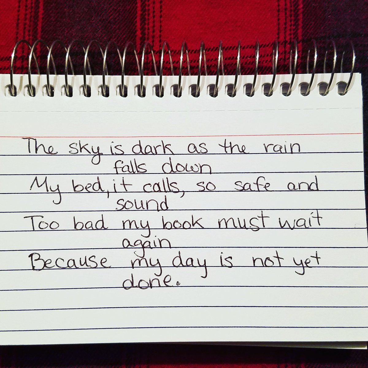The sky is dark as the rain falls down. My bed it calls, so safe and sound. Too bad my book must wait again, For my day is not yet done