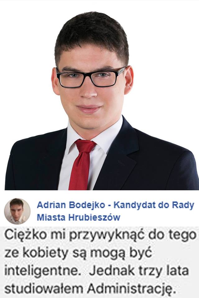 KANDYDAT PiS Z HRUBIESZOWA: 
"CIĘŻKO MI PRZYWYKNĄĆ DO TEGO, ŻE KOBIETY MOGĄ BYĆ INTELIGENTNE"
Adrian Bodejko, kandydat PiS do Rady Miasta Hrubieszów.
Cóż, przynajmniej połowę potencjalnych głosów właśnie stracił. A inteligencja nie zależy od płci, co zresztą widać jak na dłoni.