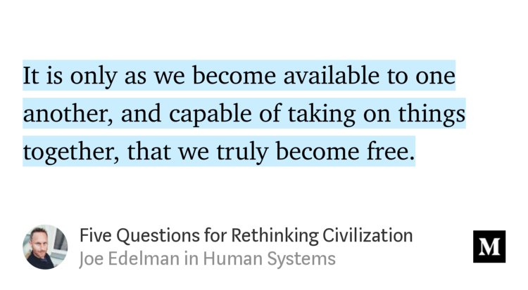 “…It is only as we become available to one another, and capable of taking on things together, that we truly become free.…” from “Five Questions for Rethinking Civilization” by Joe Edelman.