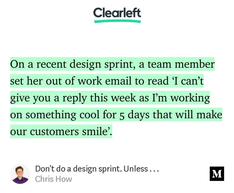 “On a recent design sprint, a team member set her out of work email to read ‘I can’t give you a reply this week as I’m working on something cool for 5 days that will make our customers smile’.…” from “Don’t do a design sprint. Unless . . .” by Chris How.