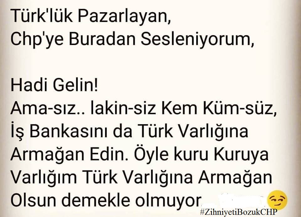 TÜRK LÜK TASLAYAN 

CHP YE BURADAN SESLENİYORUM

HADİ GELİN

AMA SIZ

LAKİN SİZ

KEM KÜM SÜZ

İŞ BANKASINI DA TÜRK VARLIĞINA

ARMAĞAN EDİN

ÖYLE KURU KURUYA

VARLIĞIM TÜRK VARLIĞINA 

ARMAĞAN OLSUN DEMEKLE OLMUYOR #ZihniyetiBozukCHP