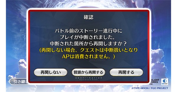 公式 Fate Grand Order カルデア広報局より Tips アドベンチャーパートの進行途中でアプリを終了してしまった場合でも 次回起動した際に前回終了した箇所から再開することができるようになりました 確認ダイアログで 再開する を選択 メイン