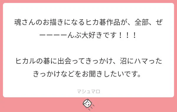 ありがとうございます！そうですね…初めは中学生の時、偶然でヒカ碁アニメの前三話を観た、いい作品だなーと思っていました。そのあとネットて探したら、まだ偶然で北斗杯編を先に見ました(´ε｀；)#マシュマロを投げ合おう… 