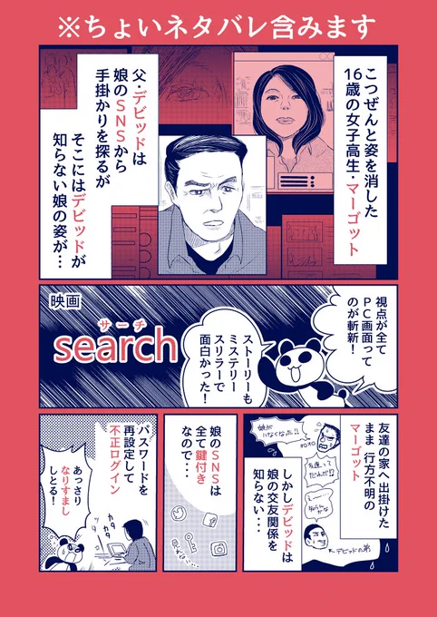 ※ちょいネタバレ(シーン)含みます！！！

映画「search／ #サーチ 」が面白かったので簡単に感想漫画
ミステリー好きにオススメなのでぜひ観て欲しい！
最後まで気が抜けず、伏線回収がお見事でした 