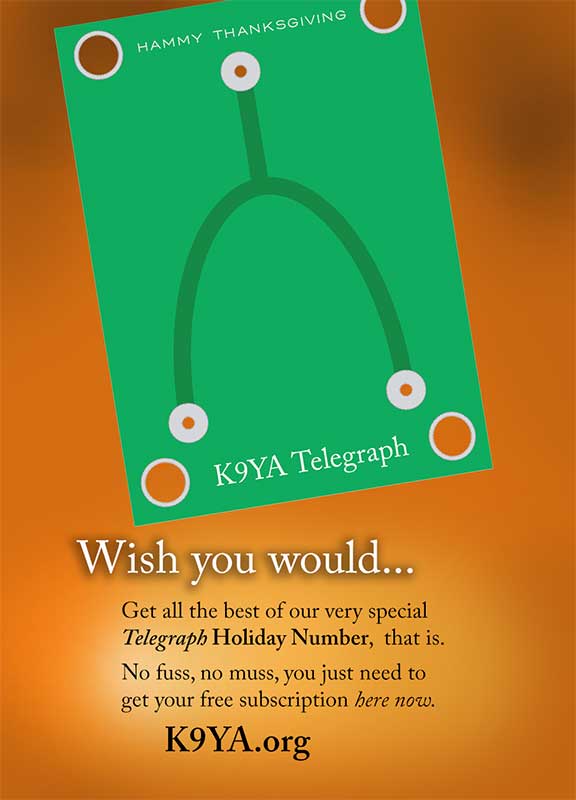 Here's what's coming up in the December 2018, K9YA Telegraph:

Holiday Cover 
The Novice Before Novice 
A Christmas KOB 
Code Girls 
Morse, Wheatstone &amp; Bain 
Our New Radio 
Tips 'N Tosh 

Not subscribed? It's free and easy...

k9ya.org