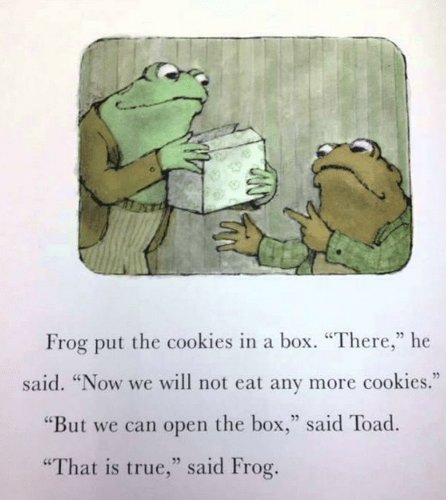 Frog put the cookies in a box. “There,” he said. “Now we will not eat any more cookies.”

    “But we can open the box,” said Toad.

    “That is true,” said Frog.