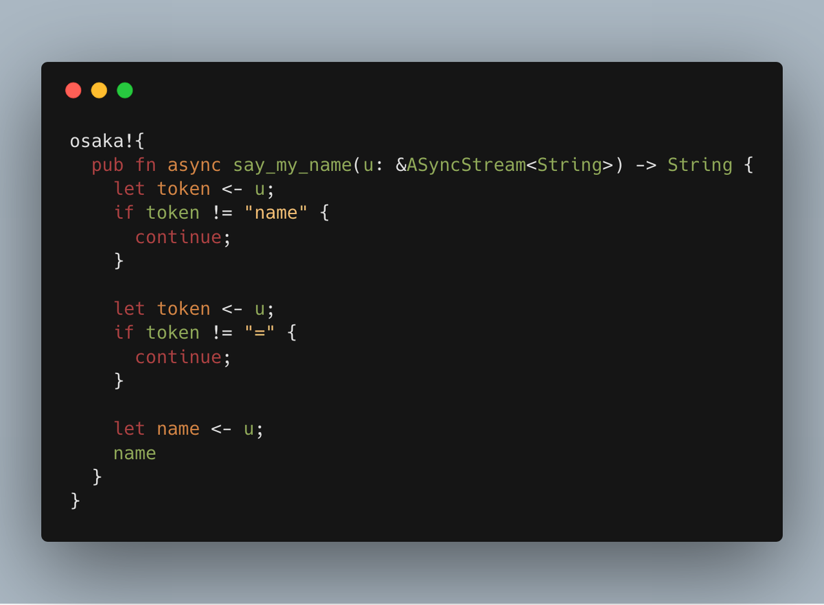 osaka!{
  pub fn async say_my_name(u: &ASyncStream<String>) -> String {
    let token <- u;
    if token != "name" {
      continue;
    }
    
    let token <- u;
    if token != "=" {
      continue;
    }
    
    let name <- u;
    name
  }
}
