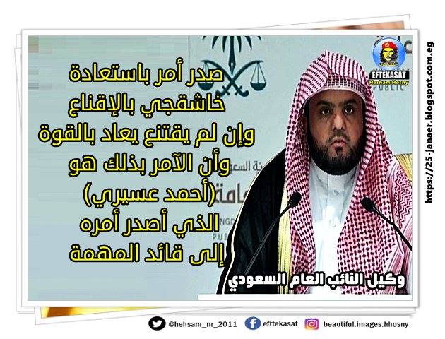 وكيل النائب العام السعودي صدر أمر باستعادة خاشقجي بالإقناع وإن لم يقتنع يعاد بالقوة وأن الآمر بذلك هو (أحمد عسيري) الذي أصدر أمره إلى قائد المهمة