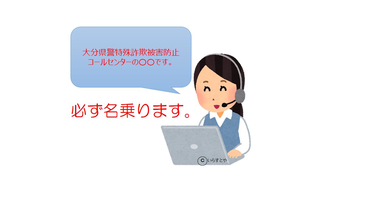 大分県警察 特殊詐欺被害防止コールセンター 大分県警では 振り込め詐欺などの被害にあわないよう オペレーターが県民の皆さんに直接電話をかけ 注意を呼びかけています この電話が詐欺ではないかという問い合わせがありますので 心配な時はこちら