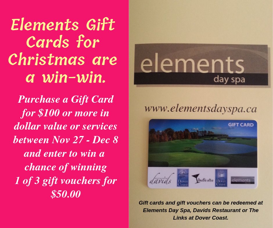 Purchase a Elements Day Spa Gift Card between Nov 27 &amp; Dec 8, for  $100.00 or more in either a dollar value, spa pkg or services and enter to win 1 of 3- $50.00 Gift Vouchers.
Draw date:  Jan 2, 2019. Redeemable at Elements Day Spa, Davids Restaurant or The Links at Dover Coast.