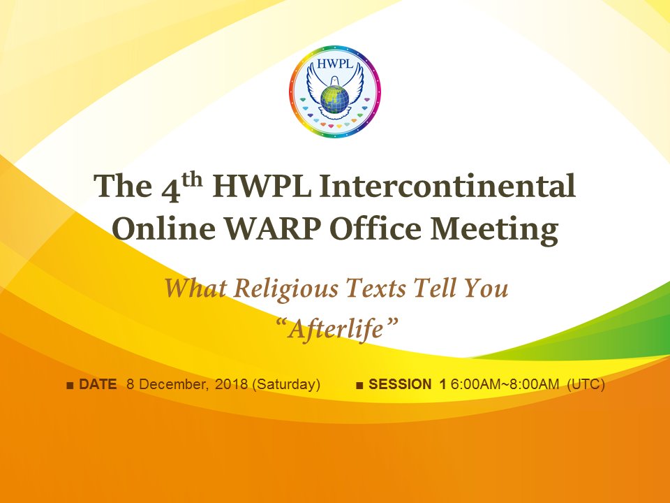 The 4th HWPL Intercontinental Online WARP Office Meeting
Religious leaders gathered together to discuss about "Afterlife"
[LIVE ON YOUTUBE] 8th of Dec. 2018 (Sat.)
Team 1) 6AM ~ 8AM (UTC)
bit.ly/2L3L4ya
Team 2) 1PM ~ 3PM  (UTC)
bit.ly/2UsoSBO
#HWPL #WARPOffice