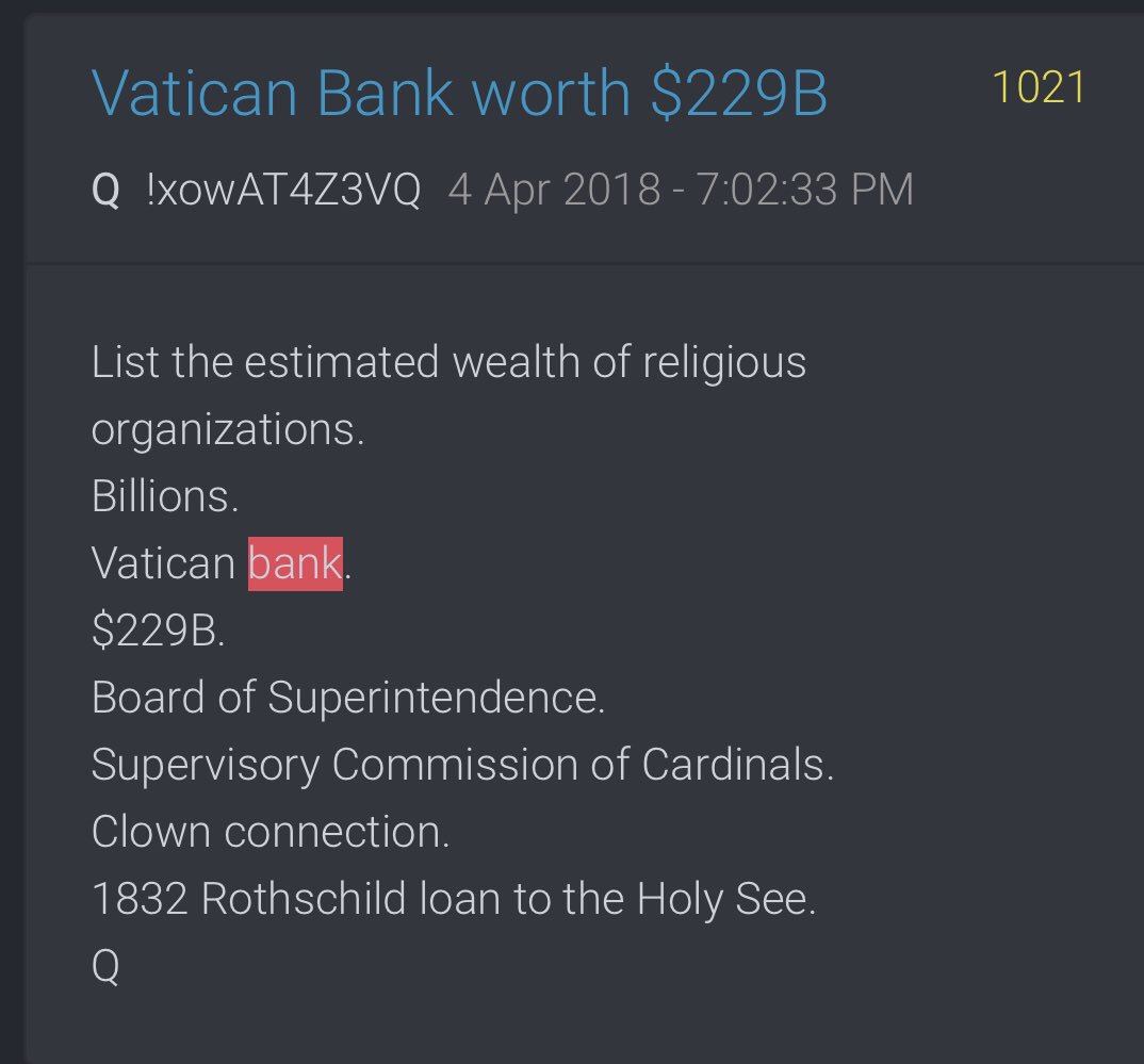 Q1021List the estimated wealth of religious organizations.Billions.Vatican bank.$229B.Board of Superintendence.Supervisory Commission of Cardinals.Clown connection.1832 Rothschild loan to the Holy See.Q @POTUS  #QArmy  #PatriotsUnited  #Payseur  #QAnon