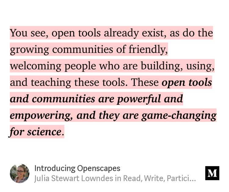 “…You see, open tools already exist, as do the growing communities of friendly, welcoming people who are building, using, and teaching these tools. These open tools and communities are powerful and empowering, and they are game-changing for science.…” from “Introducing Openscapes” by Julia Stewart Lowndes.