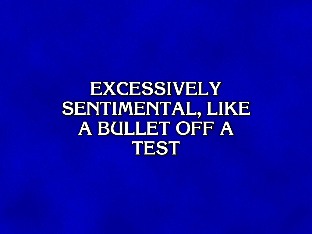 EXCESSIVELY
SENTIMENTAL, LIKE
A BULLET OFF A
TEST