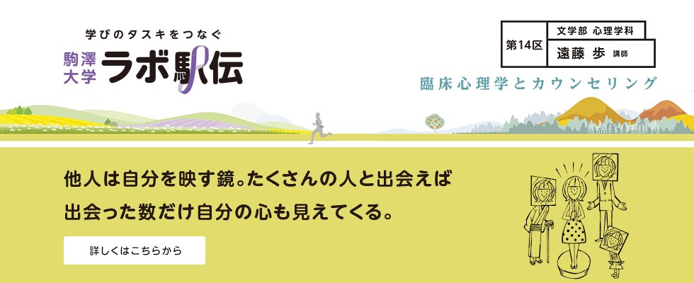 駒澤大学 公式 教員インタビュー 創造的でユニークな研究を発信するwebメディア ラボ駅伝 第14区は文学部心理学科の遠藤歩先生です 他人は自分を映す鏡 たくさんの人と出会えば 出会った数だけ自分の心も見えてくる 詳細はコチラをご覧 駒澤大学 公式 教員インタビュー 創造的でユニークな研究を発信するwebメディア ラボ駅伝 第14区は文学部心理学科の遠藤歩先生です 他人は自分を映す鏡 たくさんの人と出会えば 出会った数だけ自分の心も見えてくる 詳細はコチラをご覧