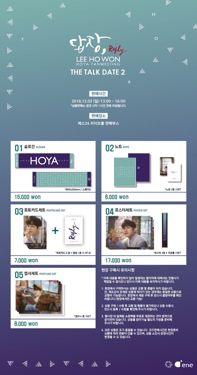 2018 LEE HOWON (HOYA) FAN-MEETING <답장, Reply> MD 판매가 오후1시 시작됩니다 💌
 
✔️ 판매 장소 (PLACE OF SALE)
YES24 LIVE HALL 외부 MD BOOTH

✔️ 운영 시간 (OPERATING HOURS)
2018.12.02 (SUN) 13:00 ~ 16:00