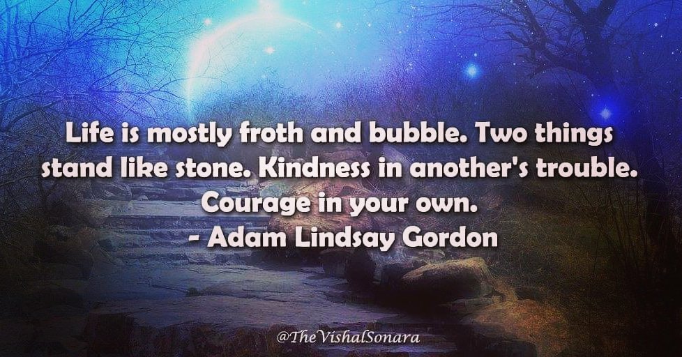 Life is mostly froth and bubble. Two things stand like stone. Kindness in another's trouble. Courage in your own.
- Adam Lindsay Gordon #QuoteOfTheDay #Quotes #Thoughts #RealMotivation #Quote #Quotations #inspiration #inspirationalquotes #inspirationalquotesandsayings #sayings