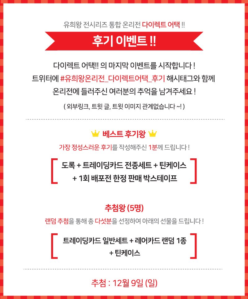 다이렉트 어택!! 의 마지막 이벤트를 시작합니다 !!
트위터에 #유희왕온리전_다이렉트어택_후기 해시태그와 함께 온리전에 들러주신 여러분의 추억을 남겨주세요 !
총 6분께 푸짐한 선물을 드립니다 ~ !