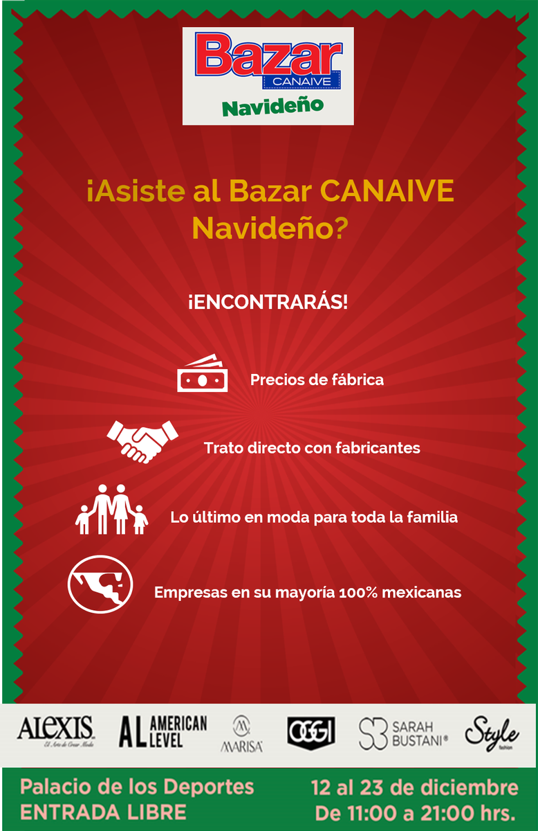 ¿Motivos para asistir al Bazar CANAIVE Navideño?
Encontrarás moda para toda la familia a los mejores precios, trato directo con fabricantes, precios de fabrica. ¡No te lo puedes perder!
Del 12 al 23 de diciembre
de 11:00 a 23:00 hrs.
Palacio de los Deportes
¡Entrada libre!