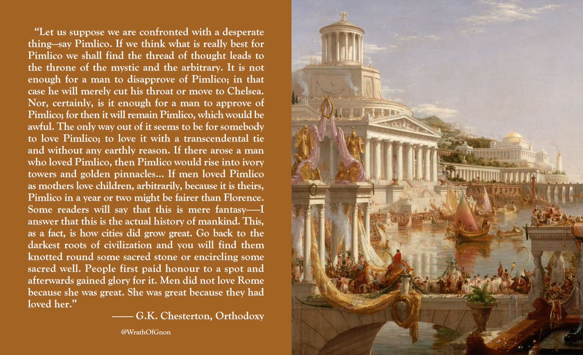 “Go back to the darkest roots of civilization and you will find them knotted round some sacred stone... People first paid honour to a spot and afterwards gained glory for it. Men did not love Rome because she was great. She was great because they had loved her.” — G.K. Chesterton