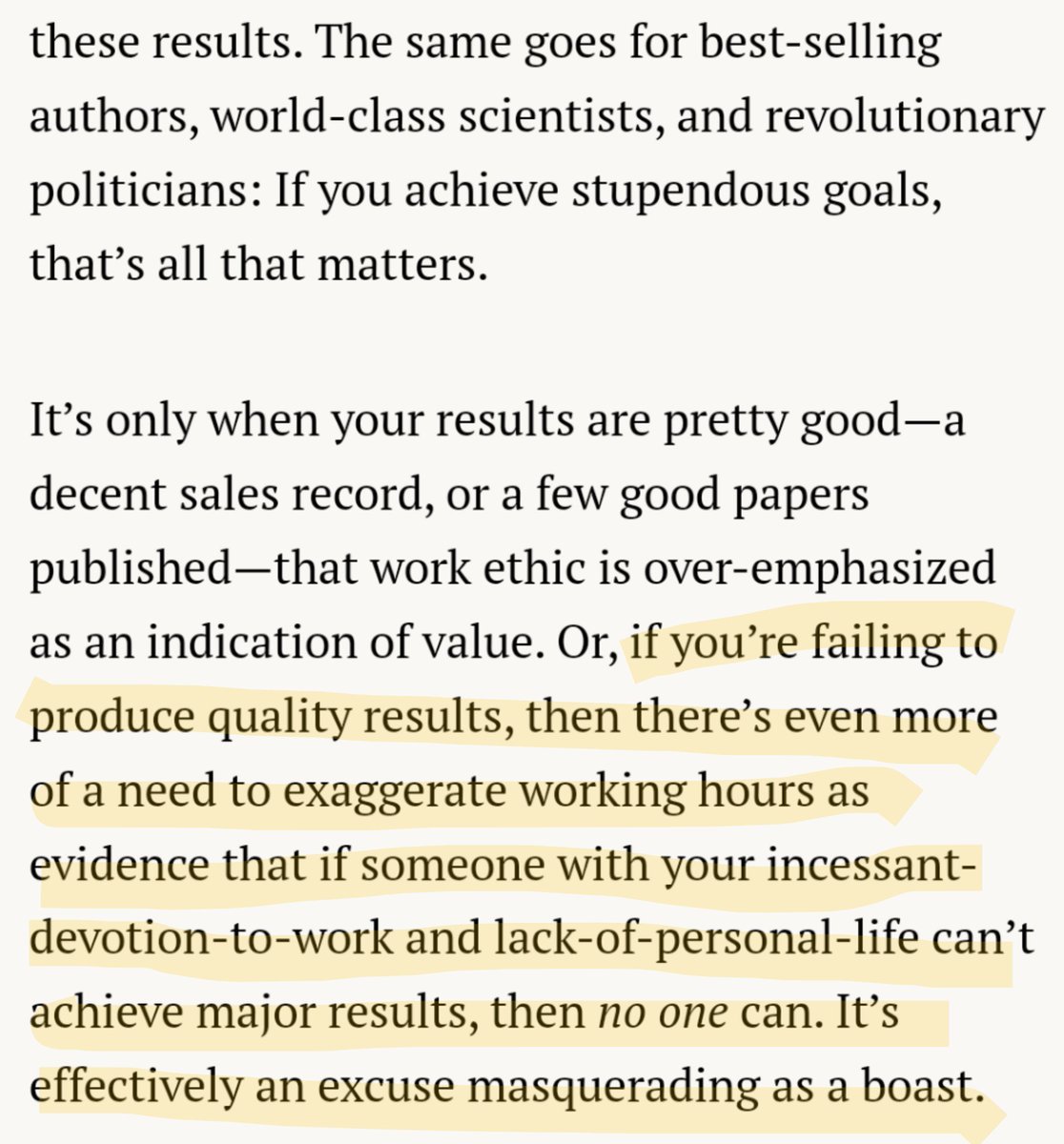 If you achieve stupendous goals, that’s all that matters.

It’s only when your results are pretty good—a decent sales record, or a few good papers published—that work ethic is over-emphasized as an indication of value. Or, if you’re failing to produce quality results, then there’s even more of a need to exaggerate working hours as evidence that if someone with your incessant-devotion-to-work and lack-of-personal-life