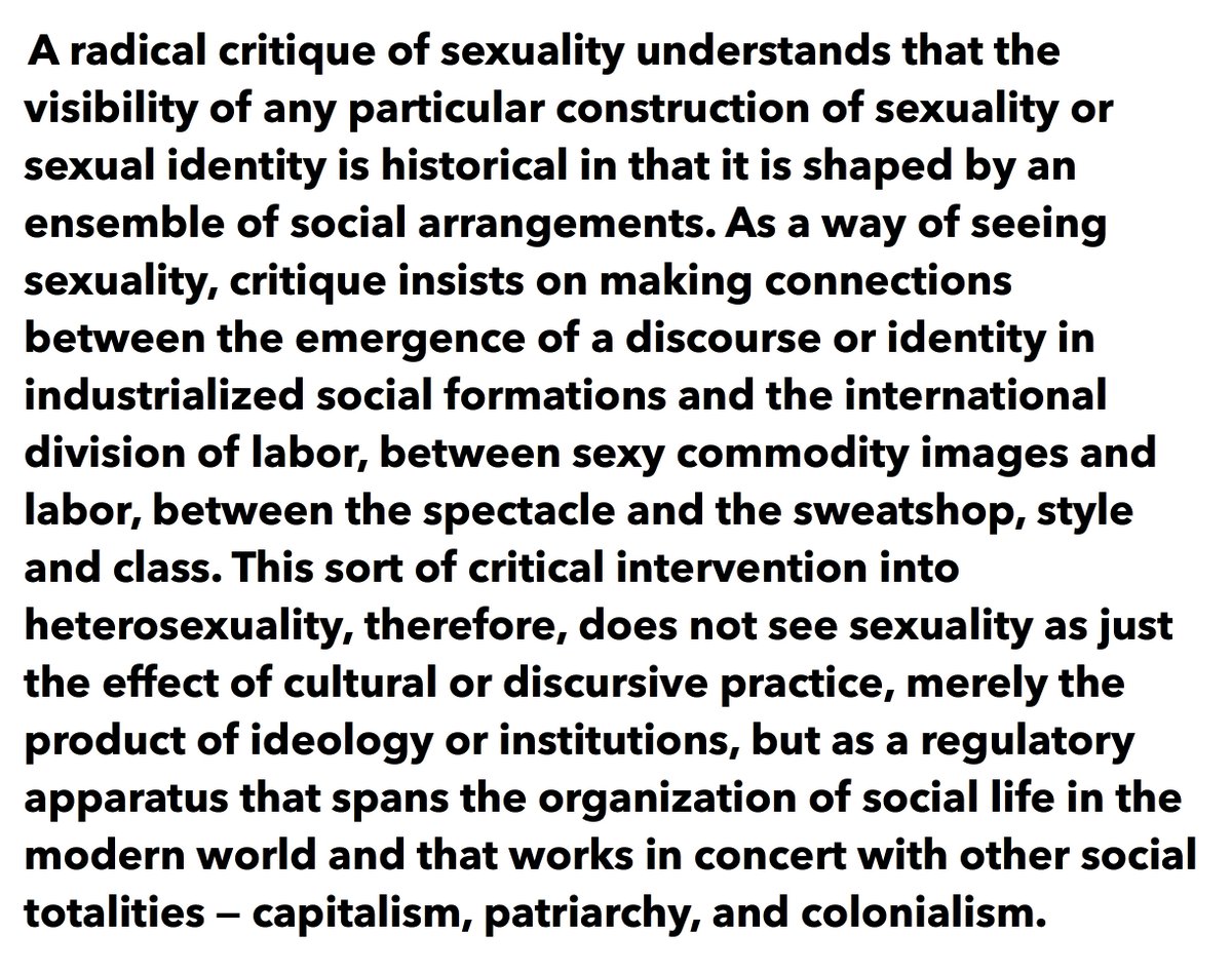 "A radical critique of sexuality understands that the visibility of any particular construction of sexuality or sexual identity is historical in that it is shaped by an ensemble of social arrangements. As a way of seeing sexuality, critique insists on making connections between the emergence of a discourse or identity in industrialized social formations and the international division of labor, between sexy commodit..