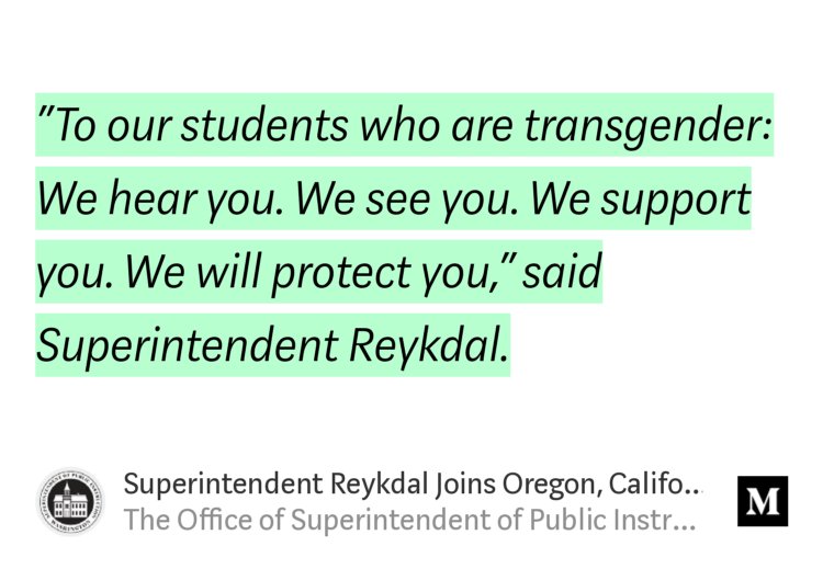 “‘To our students who are transgender: We hear you. We see you. We support you. We will protect you,’ said Superintendent Reykdal.” from “Superintendent Reykdal Joins Oregon, California Education Officials to Oppose Federal Changes to…” by The Office of Superintendent of Public Instruction.