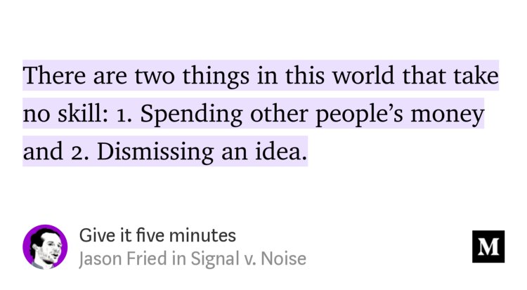 “There are two things in this world that take no skill: 1. Spending other people’s money and 2. Dismissing an idea.” from “Give it five minutes” by Jason Fried.