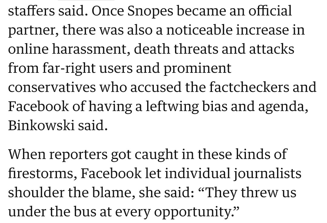 Once Snopes became an official partner, there was also a noticeable increase in online harassment, death threats and attacks from far-right users and prominent conservatives who accused the factcheckers and Facebook of having a leftwing bias & agenda, Binkowski said. When reporters got caught in these kinds of firestorms, Facebook let individual journalists shoulder the blame, she said: “They threw us under the bus…”
