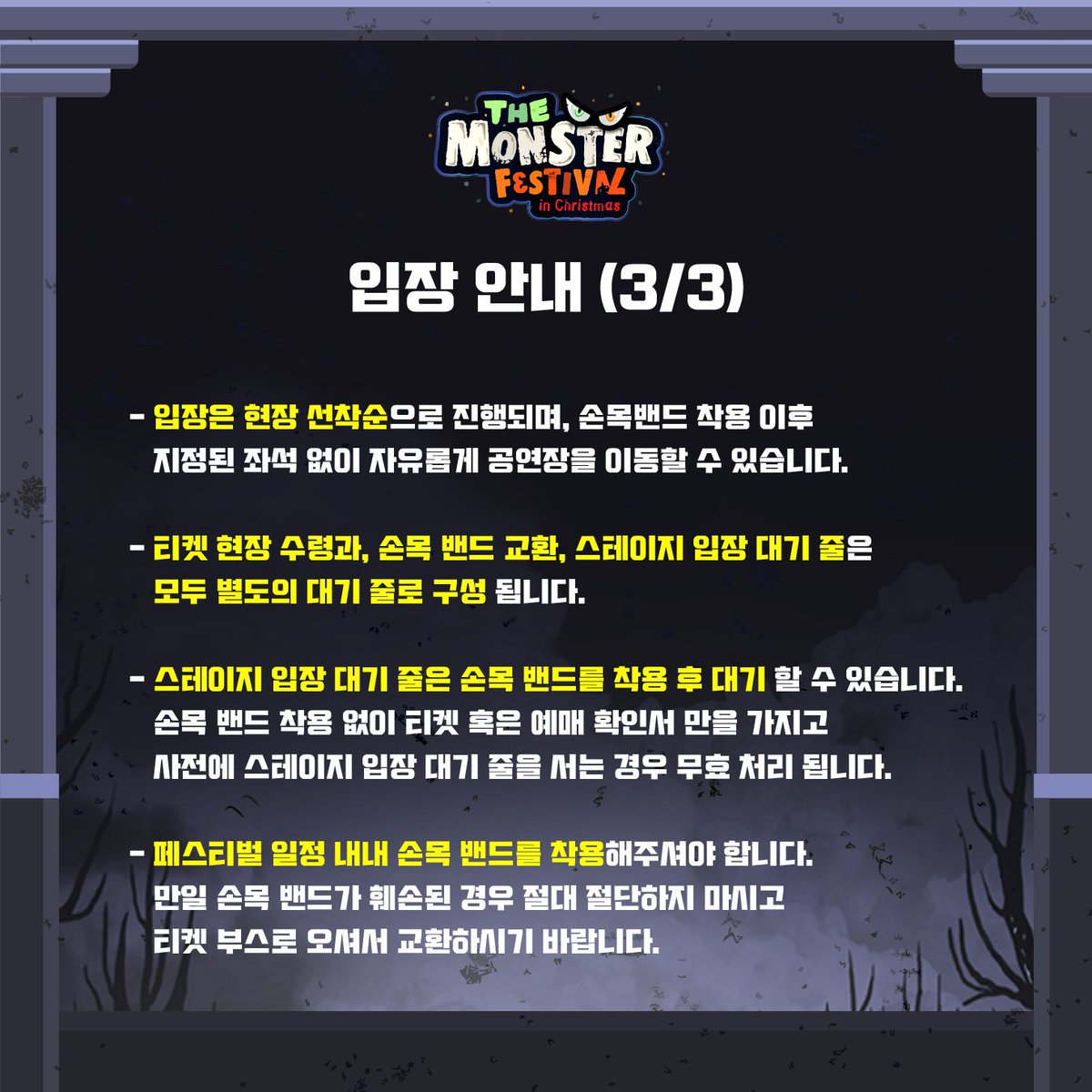 The Monster Festival in Christmas 2018
Information vol.1 입장 안내편

첨부된 이미지를 꼼꼼히 확인 부탁드립니다.
감사합니다 :)

<더 몬스터 페스티벌 인 크리스마스 2018>
12월 23일(일) ~ 24일(월) / 세종대학교 컨벤션센터

인터파크 티켓 / 멜론 티켓
예스 24 티켓 / 티켓링크 외