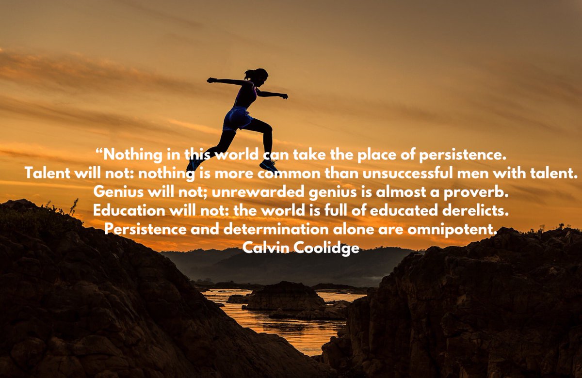 “Nothing in this world can take the place of persistence. Talent will not: nothing is more common than unsuccessful men with talent.Genius will not; unrewarded genius is almost a proverb. Education will not: the world is full of educated derelicts. 
Persistence...