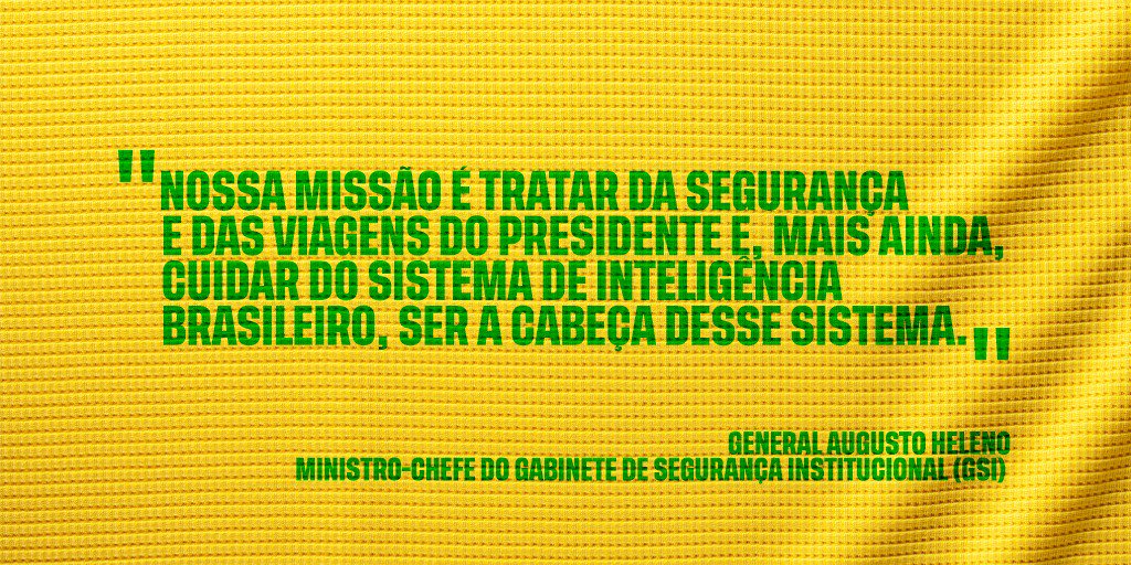 #PraCegoVer: A imagem, com fundo amarelo, traz as aspas, na cor verde, do general Augusto Heleno. Texto: "Nossa missão é tratar da segurança e das viagens do presidente e, mais ainda, cuidar do sistema de inteligência brasileiro, ser a cabeça desse sistema" - general Augusto Heleno - ministro-chefe do Gabinete de Segurança Institucional (GSI).