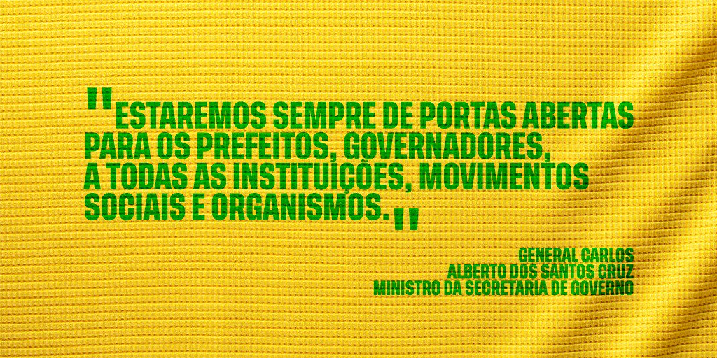 #PraCegoVer: A imagem, com fundo amarelo, traz as aspas, na cor verde, do general Carlos Alberto dos Santos Cruz. Texto: "Estaremos sempre de portas abertas para os prefeitos, governadores, a todas as instituições, movimentos sociais e organismos." - General Carlos Alberto dos Santos Cruz - ministro da Secretaria de Governo