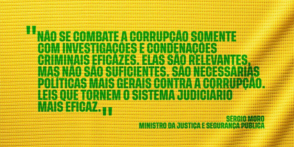 #PraCegoVer: A imagem, com fundo amarelo, traz as aspas, na cor verde, do ministro Sérgio Moro. Texto: "Não se combate a corrupção somente com investigações e condenações criminais eficazes. Elas são relevantes, mas não são suficientes. São necessárias políticas mais gerais contra a corrupção. Leis que tornem o sistema judiciário mais eficaz." -Sérgio Moro - ministro da Justiça e Segurança Pública