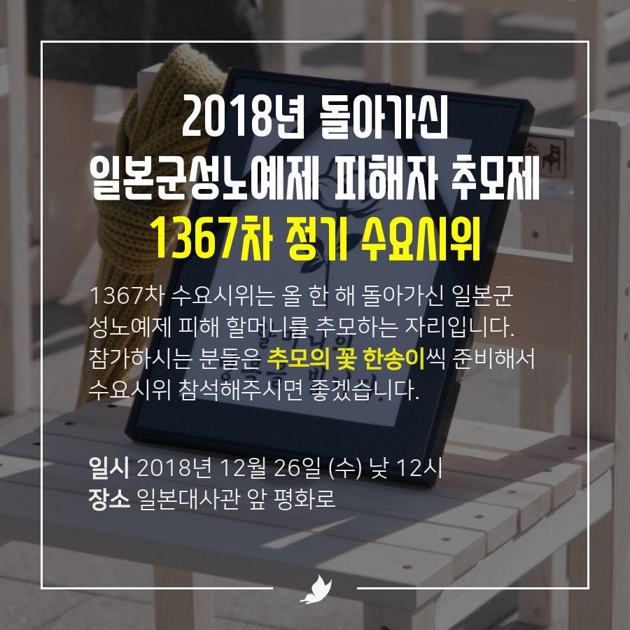 1367차 수요시위는 올 한 해 돌아가신 일본군성노예제 피해 할머니를 추모하는 자리입니다. 참가하시는 분들은 추모의 꽃 한송이씩 준비해서 수요시위 참석해주시면 좋겠습니다. 수요일에 뵙겠습니다.

일시: 2018년 12월 26일 (수) 낮 12시
장소: 일본대사관 앞 평화로