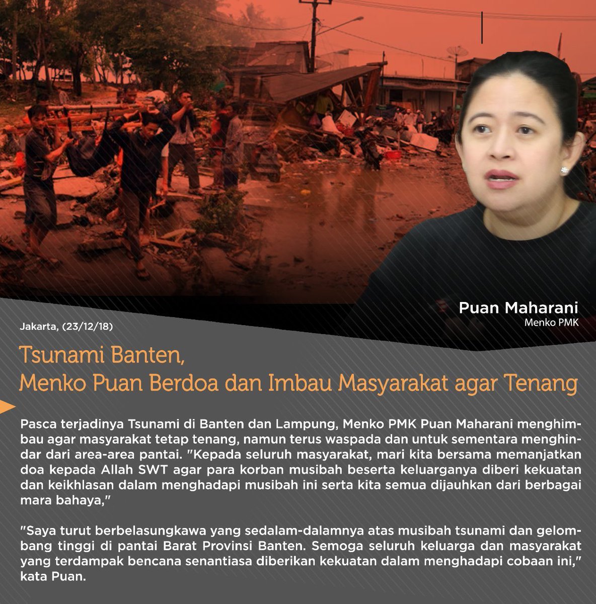 Menko Pmk , Puan Maharani mengimbau agar masyarakat tetap tenang, namun terus waspada dan untuk sementara menghindar dari area-area pantai. Selain itu, mari kita bersama memanjatkan doa kepada Allah SWT agar para korban musibah beserta keluarganya diberi kekuatan dan keikhlasan.