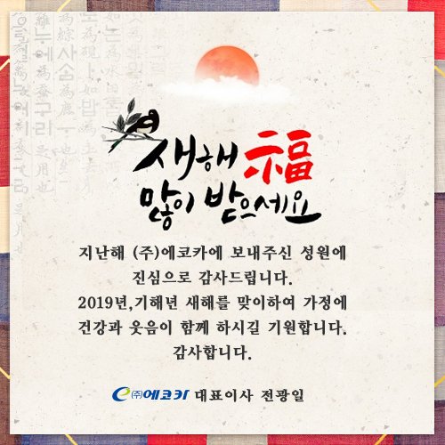 2019년, 기해년 새해 복 많이 받으세요😀 

지난해 ㈜에코카에 보내주신 성원에 진심으로 감사드립니다. 
2019년, 기해년 새해를 맞이하여 가정에 건강과 웃음이 함께 하시길 기원합니다. 
감사합니다.