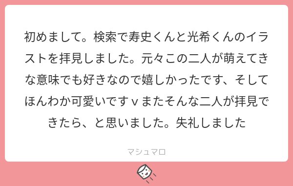 メッセージありがとうございます！寿史くんと光希くん大好きなので同士様がいて嬉しいです～～！！！！周りで語れる人がいないのが悔しいのでもっと描いて布教します！(^o^)
#マシュマロを投げ合おう… 